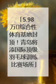 5.98万㎡综合性体育基地封顶！青岛将添国际顶级羽毛球训练比赛场所
