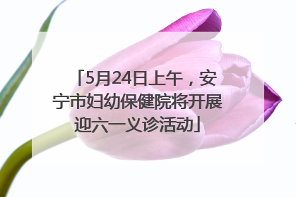 5月24日上午，安宁市妇幼保健院将开展迎六一义诊活动