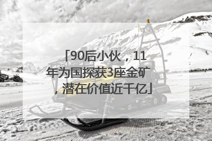 90后小伙，11年为国探获3座金矿，潜在价值近千亿
